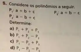 5. Considere os polinómios a seguir.
P_(1):a+b+c
P_(2):a-b+c
P_(3):a+b-c
Determine:
a) P_(1)+P_(2)+P_(3)
b) P_(1)+P_(2)-P_(3)
c) P_(1)-P_(2)+P_(3)
d) P_(1)-P_(2)-P_(3)