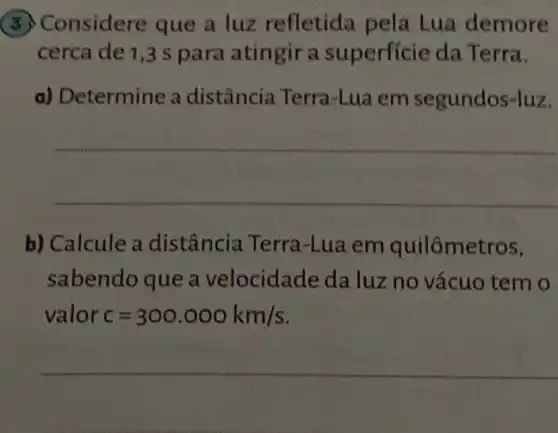 (5) Considere que a luz refletida pela Lua demore
cerca de 1,3 s para atingir a superficie da Terra.
a) Determine a distância Terra-Lua em segundos-luz.
__
b) Calcule a distância Terra -Lua em quilômetros,
sabendo que a velocidade da luz no vácuo tem o
valor c=300.000km/s