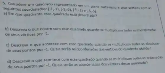 5. Considere um quadrado representado em um plano cartesiano e seus vértices com as
seguintes coordenadas: (-1,-1),(-1,-5),(-5,-1) e (-5,-5)
a) Em que quadrante esse quadrado está desenhado?
b) Descreva o que ocorre com esse quadrado quando se multiplicam todas as coordenadas
de seus vértices por -2
c) Descreva o que acontece com esse quadrado quando se multiplicam todas as abscissas
de seus pontos por -1 Quais serão as coordenadas dos vértices do quadrado obtido?
d) Descreva o que acontece com esse quadrado quando se multiplicam todas as ordenadas
de seus pontos por -1 Quais serão as coordenadas dos vértices desse quadrado?