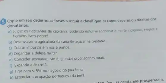 (5) Copie em seu caderno as frases a seguir e classifique -as como deveres ou direitos dos
donatários.
a) Julgar os habitantes da capitania, podendo inclusive condenar a morte indigenas, negros e
homens livres pobres.
b) Desenvolver a agricultura da cana-de-açúcar na capitania.
c) Cobrar impostos em rios e portos.
d) Organizar a defesa militar.
e) Conceder sesmarias, isto é grandes propriedades rurais.
f) Expandir a fé cristã.
g) Tirar para si 5%  no negócio do pau-brasil.
h) Estimular a ocupação portuguesa da terra.
- Poucas capitanias prosperaram.