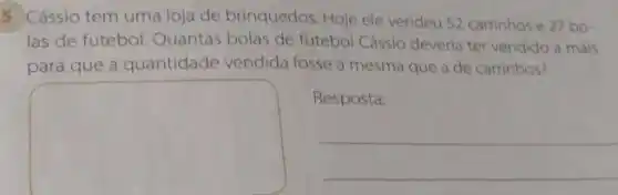 5 Cássio tem uma loja de brinquedos. Hoje ele vendeu 52 carrinhos e 27 bo-
las de futebol. Quantas bolas de futebol Cássio deveria ter vendido a mais
para que a quantidade vendida fosse a mesma que a de carrinhos?
square 
Resposta:
__