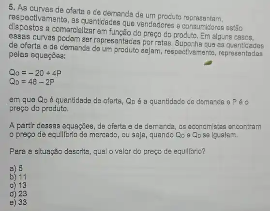 5. As curves de oferta e de demanda de um produto representam.
respectivamente, as quantidades que vendedores e consumidores estão
dispostos a comerclalizar em função do preço do produto. Em alguns casos,
essas curvas podem ser representadas por retas as quantldades
de oferta e de demanda de um produto sejam, respectivamente representadas
pelas equações:
Q_(0)=-20+4P
Q_(D)=46-2P
em que Qo é quantidade de oferta, Qp é a quantidade de demanda e Péo
preço do produto.
A partlr dessas equações , de oferta e de demanda, os economistas encontram
preço de equil/brlo de mercado, ou seja , quando Qo e Q_(D) se igualam.
Para a situação descrita , qual o valor do preço de equllibrio?
a) 5
b) 11
c) 13
d) 23
e) 33