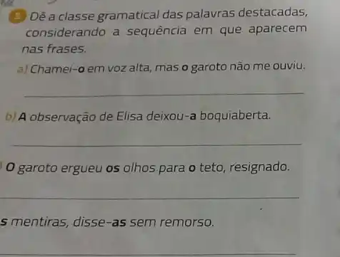 (5) Dê a classe gramatical das palavras destacadas,
considerando a sequência em que aparecem
nas frases.
a) Chamei-o em voz alta, mas o garoto não me ouviu.
__
b) A observação de Elisa deixou-a boquiaberta.
__
0 garoto ergueu os olhos para o teto, resignado.
__
s mentiras, disse-as sem remorso.
__