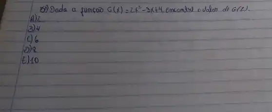 5.) Dada a funcão G(x)=2 x^2-3 x+4 , Emcontre o dalor de G(2) .
A) 2
3) 4
C) 6
D) 8
E) 10