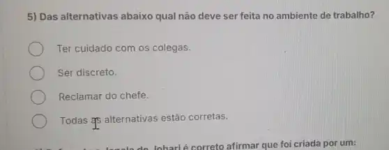 5) Das alternativas abaixo qual não deve ser feita no ambiente de trabalho?
Ter cuidado com os colegas.
Ser discreto.
Reclamar do chefe.
Todas #5 alternativas estão corretas.