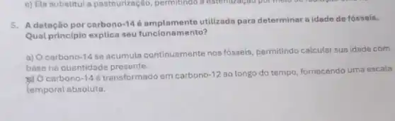 5. A datação por carbono -146 amplamente utilizada para determinar a idade de fósseis.
Qual princípio explica seu funcionamento?
a) O carbono -14
se acumula continuamente nos fóseis, permitindo calcular sua idade com
base na quantidade presente.
b) Ocarbono -14 é transformado em carbono -12 ao longo do tempo fornecendo uma escala
temporal absoluta.