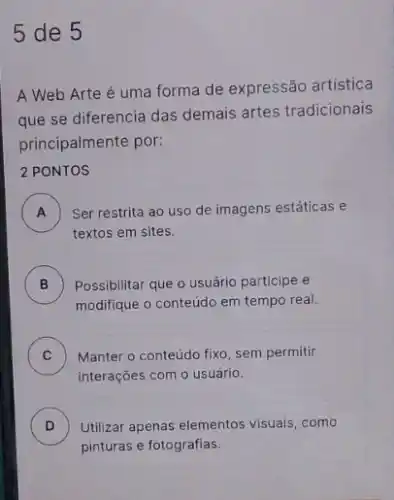 5 de 5
A Web Arte é uma forma de expressão artística
que se diferencia das demais artes tradicionais
principalmente por:
2 PONTOS
A ) ) Ser restrita ao uso de imagens estáticas e
textos em sites.
B Possibilitar que o usuário participe e
modifique o conteúdo em tempo real.
C Manter o conteúdo fixo sem permitir v
interações com o usuário.
D ) Utilizar apenas elementos visuals ,como
pinturas e fotografias.