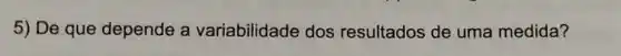 5) De que depende a variabilidade dos resultados de uma medida?