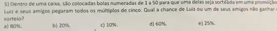 5) Dentro de uma caixa, são colocadas bolas numeradas de 1 a 50 para que uma delas seja sorteada em uma promoção
Luiz e seus amigos pegaram todos os múltiplos de cinco. Qual a chance de Luiz ou um de seus amigos não ganhar
sorteio?
a) 80% 
b) 20% 
c) 10% 
d) 60% .
e) 25%