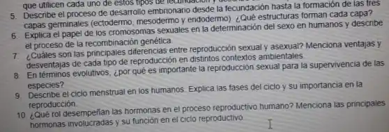 5. Describe el proceso de desarrollo embrionario desde la fecundación hasta la formación de las tres
Descri germinales (ectodermo mesodermo y endodermo : Qué estructuras forman cada capa?
6. Explica el papel de los cromosomas sexuales en la determinación del sexo en humanos y describe
el proceso de la recombinación genética
Cuáles son las principales diferencias entre reproducción sexual y asexual? Menciona ventajas y
desventajas de cada tipo de reproducción en distintos contextos ambientales.
8. En términos evolutivos, ¿por qué es importante la reproducción sexual para la supervivencia de las
especies?
9. Describe el ciclo menstrual en los humanos. Explica las fases del ciclo y su importancia en la
reproducción
10. ¿Qué rol desempeñian las hormonas en el proceso reproductivo humano?Menciona las principales
hormonas involucradas y su función en el ciclo reproductivo.