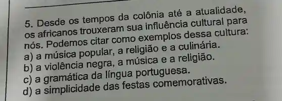 5. Desde os da colônia até a atualidade,
os africanos trouxeram sua influência cultural para
nós . Podemos citar como exemplos dessa cultura:
a) a música popular,a religião e a culinária.
b) a violência negra, a música e a religião.
C a gramática da língua portuguesa.
d) a simplicida de das festas comemorativas.