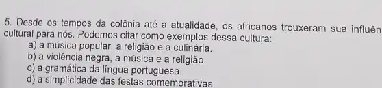 5. Desde os tempos da colônia até a atualidade, os africanos trouxeram sua influên
cultural para nós . Podemos citar como exemplos dessa cultura:
a) a música popular , a religião e a culinária.
b) a violência negra , a música e a religião.
c) a gramática da língua portuguesa.
d) a simplicidade das festas comemorativas.