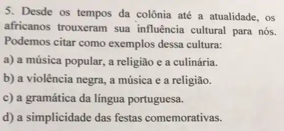 5. Desde os tempos da colônia até a atualidade , OS
africanos trouxeram sua influência cultural para nós.
Podemos citar como exemplos dessa cultura:
a) a música popular, a religião e a culinária.
b) a violência negra, a música e a religião.
c) a gramática da língua portuguesa.
d) a simplicid ade das festas comemorativas.