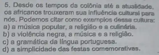 5. Desde os tempos da colônia até a atualidade,
os africano:s trouxerar n sua influência cultural para
nós . Podemos citar como exemplos dessa cultura:
a) a música popular, a religião e a culinária.
b) a violência negra, a música e a religiǎo.
c) a gram ática da língua portuguesa.
d) a simplicidade das festas comemorativas.