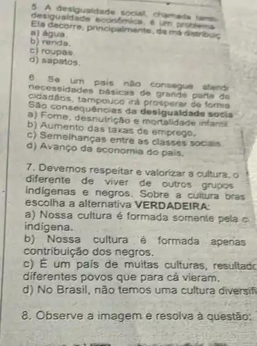 5. A desigualdade chamada tamb
desigualdade economica, e
ecorre principalmente, da m distribuis
a) água.
b)renda
c) roupas
d) sapatos.
6. Se um pais nào consegue atendr
ssidades básicas de grande parte de
cidadãos, ta mpouco irá prosperar de forma
consequências da desigualdade socia
a) Fome, desnutric?so e mortalidade infantil
b) Aumento das taxas de emprego.
c) Semelhancas entre as socials
d) Avanço da economia do pais,
7. Devemos respeitar e valorizar a cultura, 0
diferente de viver de outros grupos
indigenas e negros. Sobre a cultura bras
escolha a alternativa VERD ADEIRA:
a) Nossa cultura é formada somente pela c
indigena.
b) Nossa cultura é formada apenas
contribuição dos negros.
c) Eum país de muitas culturas, resultad
diferentes povos que para cá vieram.
d) No Brasil, não temos uma cultura diversifi
8. Observe a imagem e resolva à questão:
excited