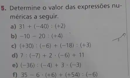 5. Determine o valor das expressões nu-
méricas a seguir.
a) 31+(-40):(+2)
b) -10-20:(+4)
c) (+30):(-6)+(-18):(+3)
d) 7:(-7)+2cdot (-6)+11
e) (-36):(-4)+3cdot (-3)
f) 35-6cdot (+6)+(+54):(-6)