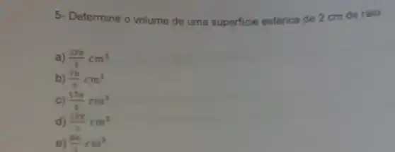 5- Determine o volume de uma superficie esférica de 2 cm de raio.
a) (32pi )/(3)cm^3
b) (7pi )/(3)cm^3
C) (17pi )/(3)cm^3
d) (10pi )/(3)cm^3
e) (8pi )/(3)cm^3