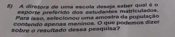 5) A diretora de uma escola qual é 0
esporte preferido dos estudantes matriculados.
Para isso selecionou uma amostra da população
contendo apenas meninos . O que podemos dizer
sobre o resultado dessa pesquisa?