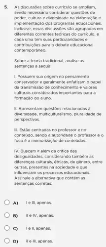 5. As discussões sobre currículo se ampliam,
sendo necessário considerar questões de
poder, cultura e diversidade na elaboração e
implementação dos programas educacionais.
Inclusive, essas discussões são agrupadas em
diferentes correntes teóricas do curriculo, e
cada uma tem suas particularidades e
contribuiçães para o debate educacional
contemporâneo.
Sobre a teoria tradicional , analise as
sentenças a seguir:
I. Possuem sua origem no pensamento
conservador e geralmente enfatizam o papel
da transmissão de conhecimento e valores
culturais considerados importantes para a
formação do aluno.
II. Apresentam questões relacionadas à
diversidade , multiculturalismo , pluralidade de
perspectivas.
III. Estão centradas no professor e no
conteúdo, sendo a autoridade o professor e o
foco é a memorização de conteúdos.
IV. Buscam ir além da crítica das
desigualdades , considerando também as
diferenças culturais, étnicas , de gênero, entre
outras, presentes na sociedade e que
influenciam os processos educacionais.
Assinale a alternativa que contém as
sentenças corretas:
A) le III. , apenas.
B) II e IV, apenas.
C) I e II, apenas.
D) II e III, apenas.