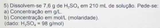 5) Dissolvem-se 7,6 g de H_(2)SO_(4) em 210 mL de solução. Pede-se:
a) Concentração em g/L
b) Concentração em mol/L (molaridade).
(dado: H_(2)SO_(4)=98g/mol)