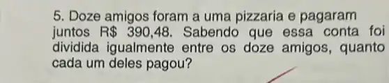 5. Doze amigos foram a uma pizzaria e pagaram
juntos R 390,48 Sabendo que essa conta foi
dividida igualmente entre os doze amigos , quanto
cada um deles pagou?