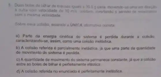 5. Duas bolas de bilhar de massas iguais a 30.0 g cada, movendo-46 umaem
a outra com velocidade de 10m/s colidem, invertendo o sentido de movimento
com a mesma velocidade.
Sobre essa colisao assinale a UNICA alternativa correta:
a) Parte da energia cinética do sistema 6 perdida durante a colisão.
caracterizando-se , assim, como uma colisão inelástica.
b) A colisão referida é parcialmente inelástica , já que uma parte da quantidade
de movimento do sistema é perdida.
c) A quantidade de movimento do sistema permanece constante, ja que a colisão
entre as bolas de bilhar é perfeitamente elástica.
d) A colisão referida no enunciado é perfeitamente inelástica.