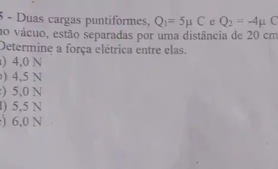 5 - Duas cargas puntiformes, Q_(1)=5mu C e Q_(2)=-4mu C
10 vácuo, estão separadas por uma distância de 20 cm
Determine a força elétrica entre elas.
1) 4,0 N
) 4,5 N
) 5,0 N
1) 5,5 N
) 6,0 N