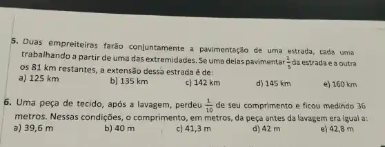 5. Duas empreiteiras farão conjuntamente . a pavimentação de uma estrada , cada uma
trabalhando a partir de uma das extremidades . Se uma delas pavimentar
(2)/(5) da estrada e a outra
os 81 km restantes , a extensão dessa estrada é de:
a) 125 km
b) 135 km
c) 142 km
d) 145 km
e) 160 km
6. Uma pesa de tecido , após a lavagem , perdeu (1)/(10) de seu comprimento e ficou medindo 36
metros . Nessas condições , o comprimento , em metros , da peça antes da lavagem era igual a:
a) 39 ,6 m
b) 40 m
c) 41,3 m
d) 42 m
e) 42,8 m