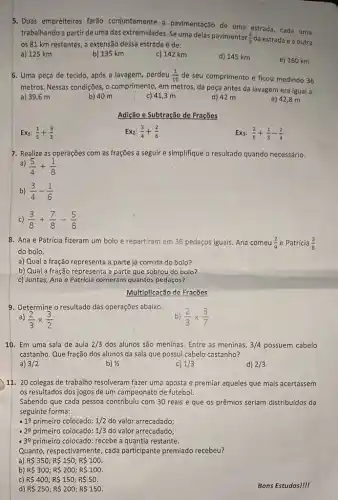 5. Duas empreiteiras farão conjuntamente a pavimentação de uma estrada, cada uma
trabalhando a partir de uma das extremidades. Se uma delas pavimentar
(2)/(5) da estrada e a outra
os 81 km restantes,a extensão dessa estrada é de:
a) 125 km
b) 135 km
c) 142 km
d) 145 km
e) 160 km
6. Uma peça de tecido, após a lavagem perdeu (1)/(10) de seu comprimento e ficou medindo 36
metros. Nessas condições, o comprimento, em metros, da peça antes da lavagem era igual a:
a) 39,6 m
e) 42,8 m
b) 40 m
c) 41,3 m
d) 42 m
Adição e Subtração de Frações
Ex1: (1)/(5)+(5)/(3)
Ex_(2):(3)/(4)+(2)/(6)
Ex3: (2)/(5)+(1)/(3)-(2)/(4)
7. Realize as operações com as frações a seguir e simplifique o resultado quando necessário.
a)
(5)/(4)+(1)/(8)
b) (3)/(4)-(1)/(6)
c) (3)/(8)+(7)/(8)-(5)/(8)
8. Ana e Patrícia fizeram um bolo e repartiram em 36 pedaços iguais. Ana comeu (2)/(9) e Patrícia (3)/(8)
do bolo.
a) Qual a fração representa a parte já comida do bolo?
b) Qual a fração representa a parte que sobrou do bolo?
c) Juntas, Ana e Patricia comeram quantos pedaços?
Multiplicação de Fracões
9. Determine o resultado das operações abaixo.
b) (2)/(3)times (3)/(7)
a) (2)/(3)times (3)/(2)
10. Em uma sala de aula 2/3 dos alunos são meninas Entre as meninas, 3/4 possuem cabelo
castanho. Que fração dos alunos da sala que possui cabelo castanho?
a) 3/2
b) 1/2
c) 1/3
d) 2/3
) 11. 20 colegas de trabalho resolveram fazer uma aposta e premiar aqueles que mais acertassem
os resultados dos jogos de um campeonato de futebol.
Sabendo que cada pessoa contribuiu com 30 reais e que os prêmios seriam distribuídos da
seguinte forma:
-19 primeiro colocado: 1/2 do valor arrecadado;
- 29 primeiro colocado: 1/3 do valor arrecadado;
-3e primeiro colocado: recebe a quantia restante.
Quanto, respectivamente, cada participante premiado recebeu?
a) R 350 RS 150; R 100
b) R 300; R2 00;R 100.
c) R 400; R150; R 50
d) R 250;R 200;R 150