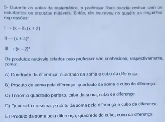 5- Durante as aulas de matemática, o professor Raul decidiu revisar com os
estudantes os produtos notáveis. Então, ele escreveu no quadro as seguintes
expressōes:
1arrow (x-2)(x+2)
IIarrow (x+3)^2
IIIarrow (x-2)^3
Os produtos notáveis listados pelo professor são conhecidos respectivamente,
como:
A) Quadrado da diferença, quadrado da soma e cubo da diferença.
B) Produto da soma pela diferença, quadrado da soma e cubo da diferença.
C) Trinômio quadrado perfeito, cubo da soma , cubo da diferença.
D) Quadrado da soma produto da soma pela diferença e cubo da diferença.
E) Produto da soma pela diferença, quadrado do cubo, cubo da diferença.