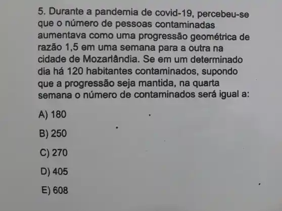 5. Durante a pandemia de covid -19 percebeu-se
que o número de pessoas contaminadas
aumentava I como uma progressã geométrica de
razão 1,5 em uma semana para a outra na
cidade de Mozarlândia. Se em um determinado
dia há 120 habitantes contaminados , supondo
que a progressão seja mantida, na quarta
semana o número de contamina dos será igual a:
A) 180
B) 250
C) 270
D) 405
E) 608