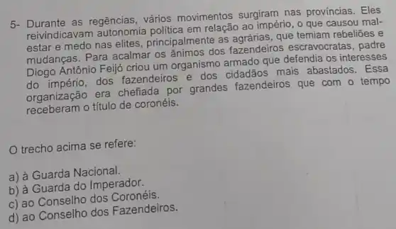 5- Durante as regências, vários movimentos surgiram nas províncias. Eles
reivindicava em relação ao império , o que causou mal-
estar e medo nas elites, principalmente as agrárias, que temiam rebeliōes e
mudanças. Para acalmar os ânimos dos fazendeiros escravocratas, padre
Diogo Antônio Feijó criou um organismo armado que defendia os interesses
do império, dos fazendeiros e dos mais abastados . Essa
organização era chefiada por grandes fazendeiros que com o tempo
receberam o título de coronéis.
trecho acima se refere:
a) à Guarda Nacional.
b) à Guarda do Imperador.
c) ao Conselho dos Coronéis.
d) ao Conselho dos Fazendeiros.