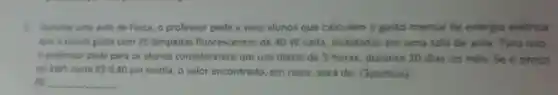 5. Durante uma aula de Fisica, O professor pede a seus alunos que calculem o gasto mensal de energia elétrica
que a escola gasta com 25 lâmpadas fluorescentes de 40 W cada instaladas em uma sala de aula. Para isso,
professor pede para os alunos considerarem um uso diário de 5 horas, durante 20 dias no mès . Se o preço
do kWh custa RS0,40 em média, o valor encontrado, em reais, será de:(3pontos)
RS __ __