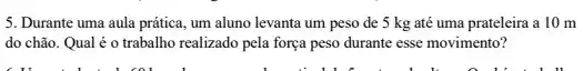 5. Durante uma aula prática, um aluno levanta um peso de 5 kg até uma prateleira a 10 m
do chão. Qual é o trabalho realizado pela força peso durante esse movimento?