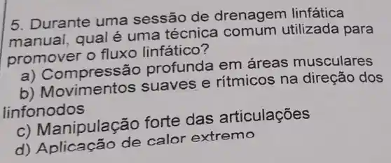 5. Durante uma sessão de drenagem linfática
manual qual é uma técnica comum utilizada para
promover o fluxo linfático?
pressắc profund a em áreas musculares
b)Moviment s suaves e ritmicos na direção dos
linfonodos
anipulação forte das articulações
d)Aplicação de calor extremo