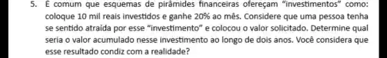 5. E comum que esquemas de pirâmides financeiras ofereçam "investimentos'" como:
coloque 10 mil reais investidos e ganhe 20%  ao mês. Considere que uma pessoa tenha
se sentido atraída por esse "investimento" e colocou o valor solicitado. Determine qual
seria o valor acumulado nesse investimento ao longo de dois anos. Você considera que
esse resultado condiz com a realidade?