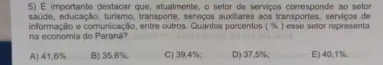 5) E importante destacar que , atualmente , o setor de servicos corresponde ao setor
saúde turismo , transporte , servicos auxiliares , aos transportes de
informação e comunicação , entre outros . Quantos porcentos (% ) esse setor representa
na economia do Paraná?
A) 41,6% 
B) 35,6% 
C) 39,4% 
D) 37,5% 
E) 40,1%