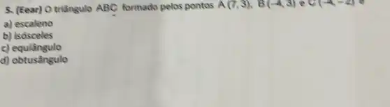 5. (Eear) O triângulo ABC formado pelos pontos A(7,3),B(-4,3) e C(-4-2)
a) escaleno
b) isósceles
c)equiangulo
d) obtusângulo