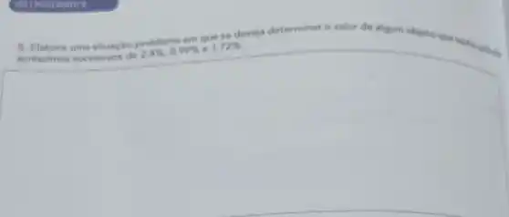 5. Elabore uma situação problema em que se deseja determinar o valor de algum objete questions
acréscimos sucessives de
2,4% ,0,99%  e 1,72%