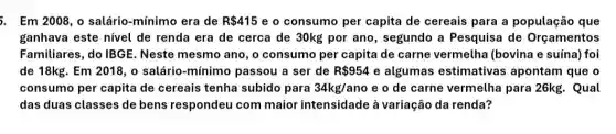 5. Em 2008, o salário -mínimo era de R 415 e o consumo per capita de cereais para a população que
ganhava este nivel de renda era de cerca de 30kg por ano , segundo a Pesquisa de Orçamentos
Familiares, do IBGE . Neste mesmo ano, o consumo per capita de carne vermelha (bovina e suína) foi
de 18kg. Em2018 o salário-mínimo passou a ser de R 954 e algumas estimativas apontam que o
consumo per capita de cereais tenha subido para 34kg/ano e o de carne vermelha para 26kg . Qual
das duas classes de bens respondeu com maior intensidade à variação da renda?