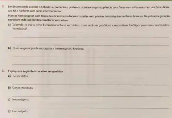 5. Em determinada espécie de plantasornamentais, podemos observar algumas plantas com flores vermelhas e outras com flores bran-
cas. Nào há flores com cores intermediárias.
Plantas homozigotas com flores de cor vermelha foram cruzadas com plantas homorigotas de flores brancas. Na primeira geração
nasceram todas as plantas com flores vermelhas.
a) Sabendo-se que o gene B condiciona flores vermelhas, quais serào os genótipos e respectivos fenótipos para essa caracteristica
hereditária?
__
b) Quais os genótipos homozigotos e heterozigotos? Explique
__
6. Explique os seguintes conceitos em genética.
a) Genes alelos:
__
b) Genes recessivos:
__
d) Homozigoto: