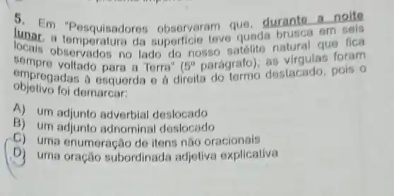 5. Em em
lunar m "Pesquisadoret observaram que duranto a
a temperature da superficie teve queda brusca
sempro vervados no lado do nosso satólite natural las foram
omprogadas a o para a Torra" (
5^circ  parágrafo destacado, pois o
objetivo foi demarcar:
A) um adjunto adverbial,deslocado
B) um adjunto adnominal deslocado
C) uma enumeração de itens nǎo oracionais
D) uma oração subordinada adjetiva explicativa