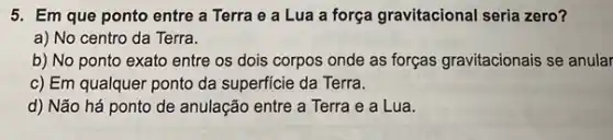 5. Em que ponto entre a Terra e a Lua a força gravitacional seria zero?
a) No centro da Terra.
b) No ponto exato entre os dois corpos onde as forças gravitacionais se anular
c) Em qualquer ponto da superficie da Terra.
d) Não há ponto de anulação entre a Terra e a Lua.