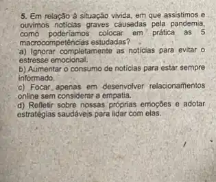 5. Em relação à situação vivida, em que assistimos e
ouvimos noticias graves causedas pela pandemia,
como poderiamos colocar em"pratical as 5
macrocompetências estudadas?
a) Ignorar completamente as noticias para evitar o
estresse emocional.
b) Aumentar o consumo de noticias para estar sempre
informado.
c) Focar,apenas em desenvolver relacionamentos
online sem considerar a empatia.
d) Refletir sobre nossas próprias emoções e adotar
estratégias saudávejs para lidar com elas.