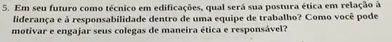 5. Em seu futuro como técnico em edificações, qual será sua postura ética em relação à
liderança e à responsabilidade dentro de uma equipe de trabalho? Como você pode
motivar e engajar seus colegas de maneira ética e responsável?