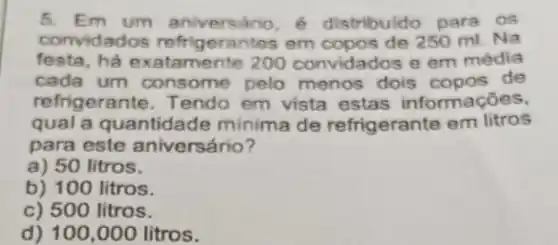 5. Em um aniversário é distribuido para os
convidados refrigerantes em de 250 ml. Na
festa, ha exatamente 200 convidados e em média
cada um consome pelo menos dois de
refrigerante. Tendo em vista estas informaçōes,
qual a quantidade minima de refrigerante em litros
para este aniversário?
a) 50 litros.
b) 100 litros.
c) 500 litros.
d) 100,000 litros.