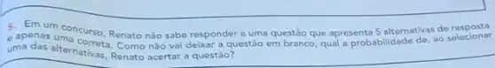 5. Em um concurso Renato nào sabe responder a uma questão que apresenta 5 alternativas de resposta
apenas uma a questão em branco qual a probabilidade de, ao selecionar
uma das alternativas, Renato acerta a questão?