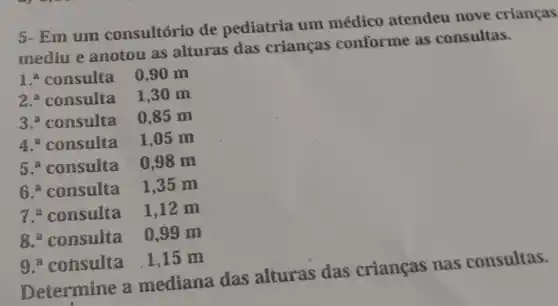 5- Em um consultório de pediatria um médico atendeu nove crianças
mediu e anotou as alturas das crianças conforme as consultas.
1.a consulta 0,90 m
2.a consulta 1,30 m
3.? consulta 0,85 m
4. consulta 1,05 m
5.a consulta 0,98 m
6.a consulta 1,35 m
7.a consulta 1,12 m
8. consulta 0,99 m
9.a consulta 1,15 m
Determine a mediana das alturas das crianças nas consultas.