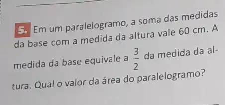 5. Em um paralelogramo, a soma das medidas
da base com a medida da altura vale 60 cm. A
medida da base equivale a (3)/(2)
da medida da al-
tura. Qual o valor da área do paralelogramo?