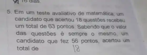 5. Em um teste avaliativo de matemática, um
candidato que acertou 18 questões recebeu
um total de 63 pontos. Sabendo que o valor
das questões é sempre o mesmo , um
candidato que fez 56 pontos acertou um
total de